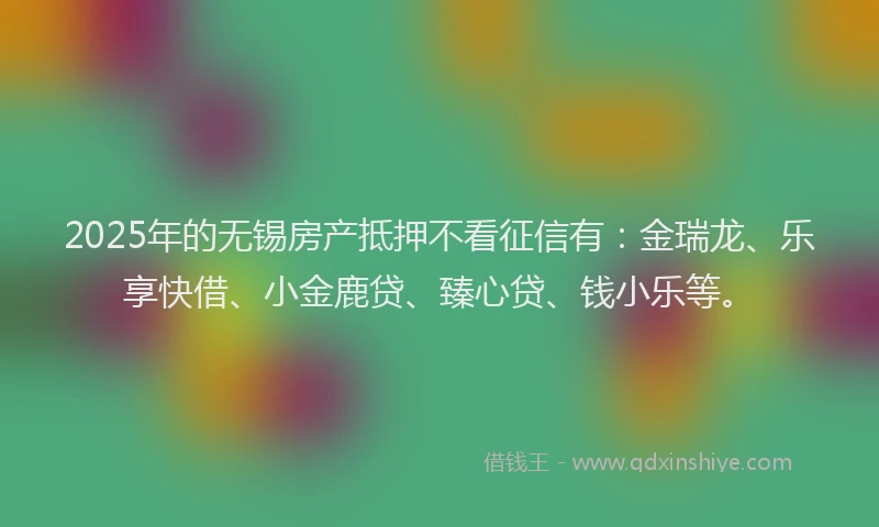 2025年的无锡房产抵押不看征信有：金瑞龙、乐享快借、小金鹿贷、臻心贷、钱小乐等。