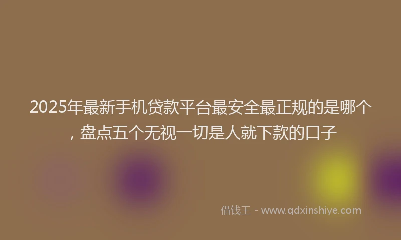 2025年最新手机贷款平台最安全最正规的是哪个，盘点五个无视一切是人就下款的口子