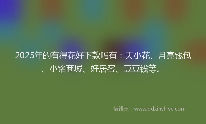 2025年的有得花好下款吗有：天小花、月亮钱包、小铭商城、好居客、豆豆钱等。