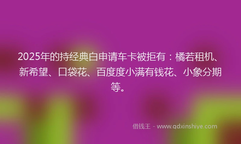 2025年的持经典白申请车卡被拒有：橘若租机、新希望、口袋花、百度度小满有钱花、小象分期等。