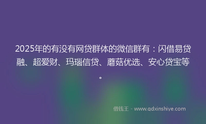 2025年的有没有网贷群体的微信群有：闪借易贷融、超爱财、玛瑙信贷、蘑菇优选、安心贷宝等。