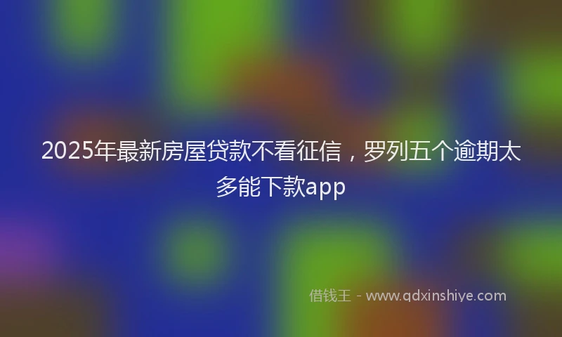 2025年最新房屋贷款不看征信，罗列五个逾期太多能下款app