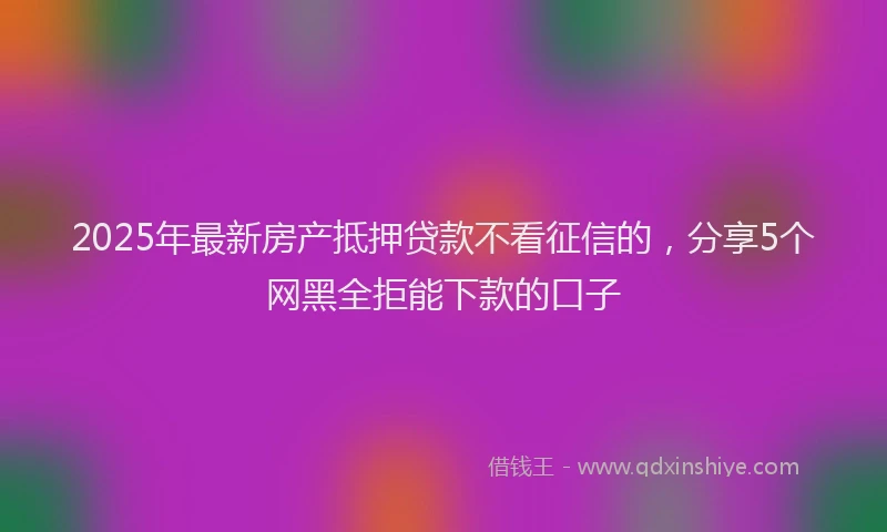 2025年最新房产抵押贷款不看征信的，分享5个网黑全拒能下款的口子