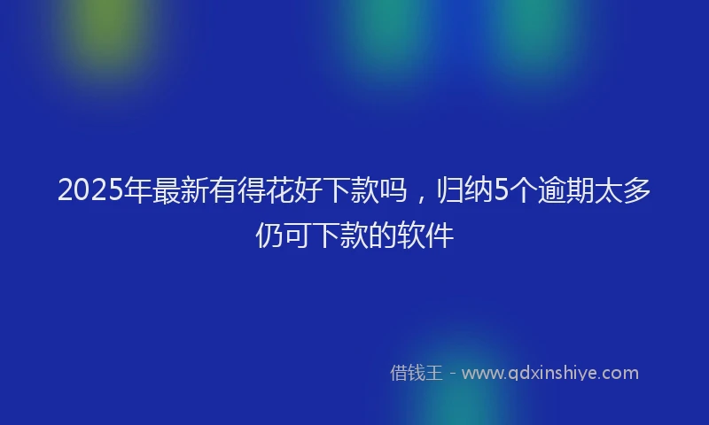 2025年最新有得花好下款吗，归纳5个逾期太多仍可下款的软件