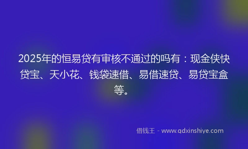 2025年的恒易贷有审核不通过的吗有：现金侠快贷宝、天小花、钱袋速借、易借速贷、易贷宝盒等。