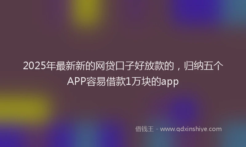 2025年最新新的网贷口子好放款的，归纳五个APP容易借款1万块的app