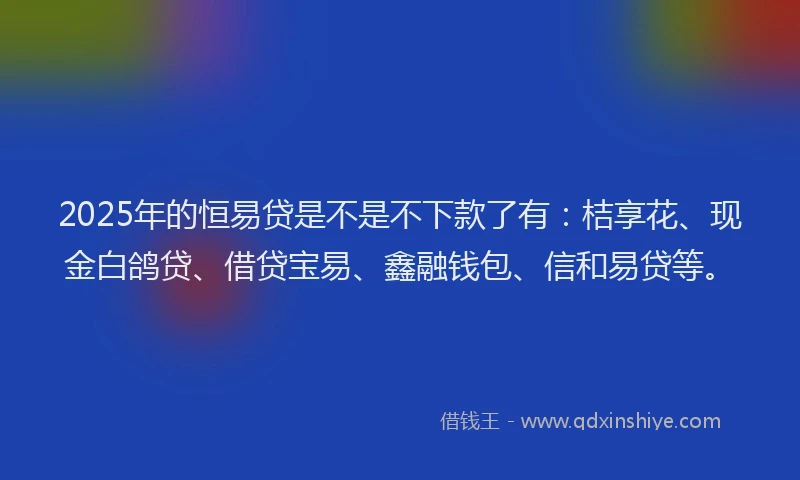 2025年的恒易贷是不是不下款了有：桔享花、现金白鸽贷、借贷宝易、鑫融钱包、信和易贷等。