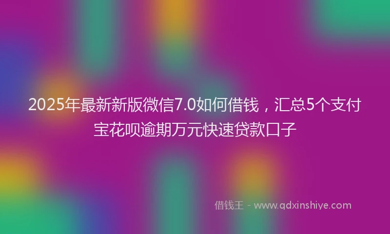 2025年最新新版微信7.0如何借钱，汇总5个支付宝花呗逾期万元快速贷款口子