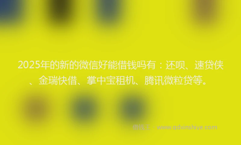 2025年的新的微信好能借钱吗有：还呗、速贷侠、金瑞快借、掌中宝租机、腾讯微粒贷等。