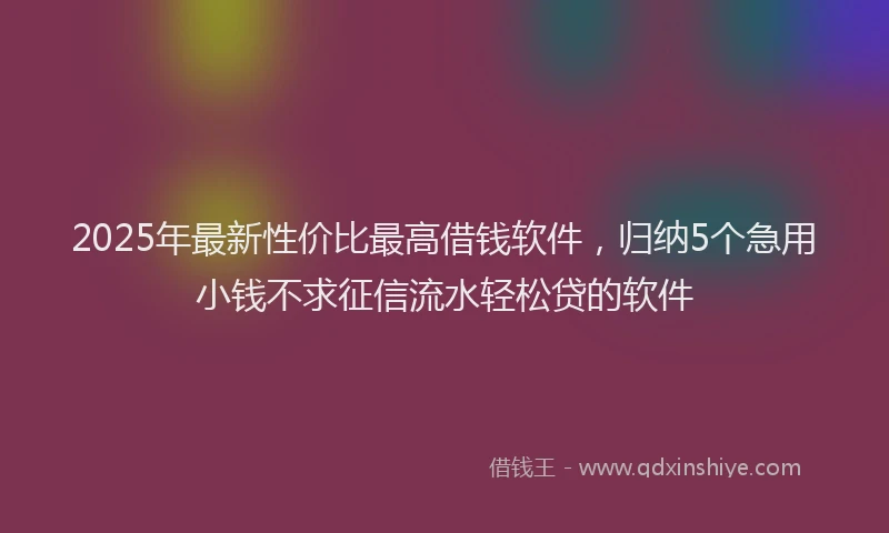 2025年最新性价比最高借钱软件，归纳5个急用小钱不求征信流水轻松贷的软件
