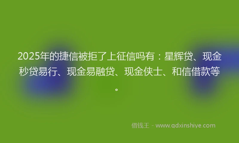 2025年的捷信被拒了上征信吗有：星辉贷、现金秒贷易行、现金易融贷、现金侠士、和信借款等。