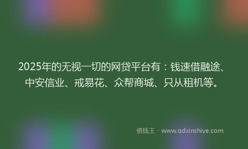 2025年的无视一切的网贷平台有：钱速借融途、中安信业、戒易花、众帮商城、只从租机等。