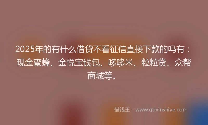 2025年的有什么借贷不看征信直接下款的吗有：现金蜜蜂、金悦宝钱包、哆哆米、粒粒贷、众帮商城等。