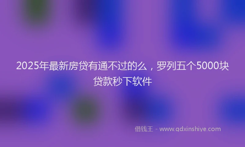 2025年最新房贷有通不过的么，罗列五个5000块贷款秒下软件