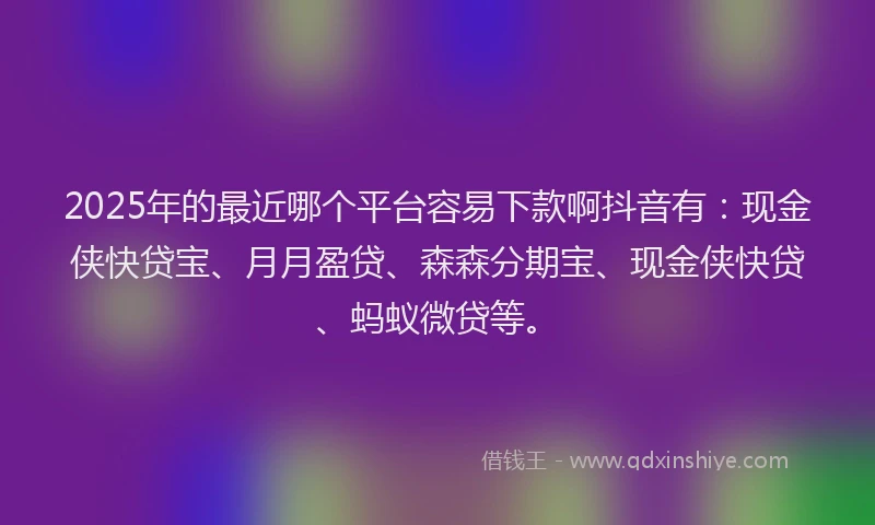 2025年的最近哪个平台容易下款啊抖音有：现金侠快贷宝、月月盈贷、森森分期宝、现金侠快贷、蚂蚁微贷等。