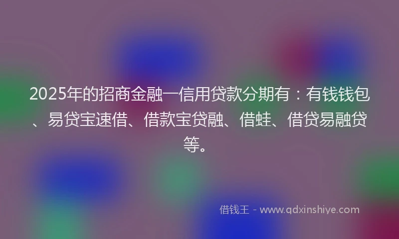 2025年的招商金融一信用贷款分期有：有钱钱包、易贷宝速借、借款宝贷融、借蛙、借贷易融贷等。