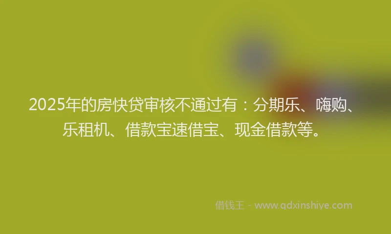 2025年的房快贷审核不通过有：分期乐、嗨购、乐租机、借款宝速借宝、现金借款等。