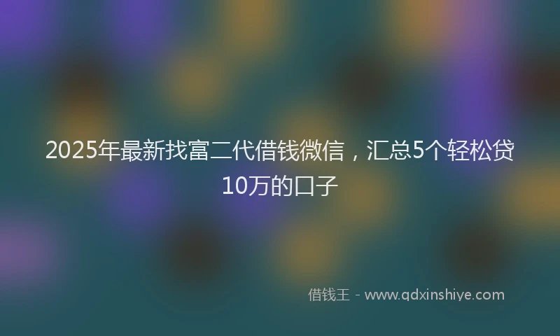 2025年最新找富二代借钱微信，汇总5个轻松贷10万的口子