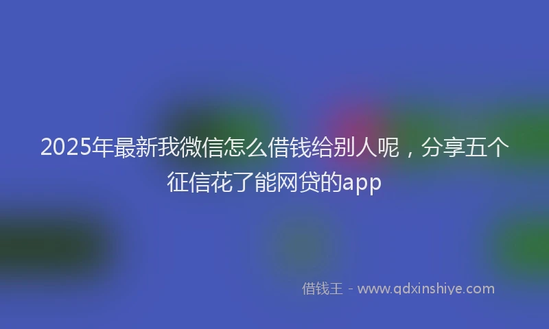 2025年最新我微信怎么借钱给别人呢，分享五个征信花了能网贷的app
