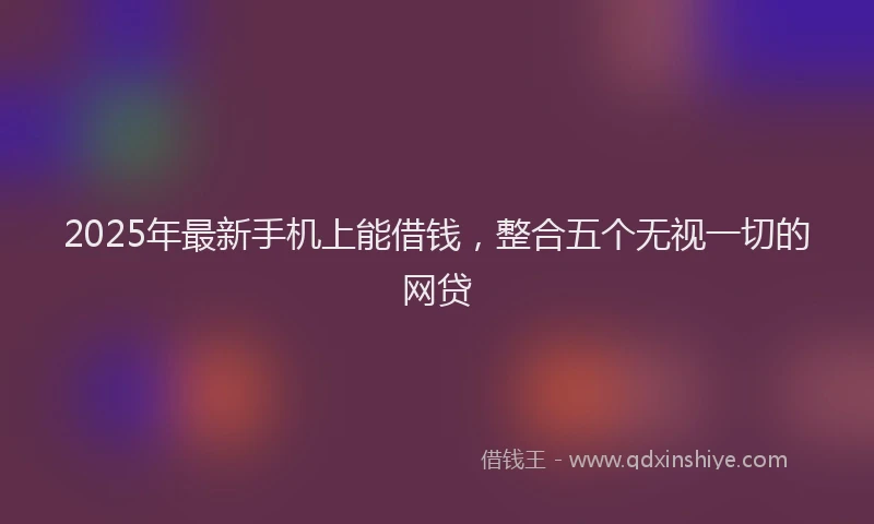 2025年最新手机上能借钱，整合五个无视一切的网贷