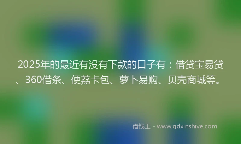 2025年的最近有没有下款的口子有：借贷宝易贷、360借条、便荔卡包、萝卜易购、贝壳商城等。