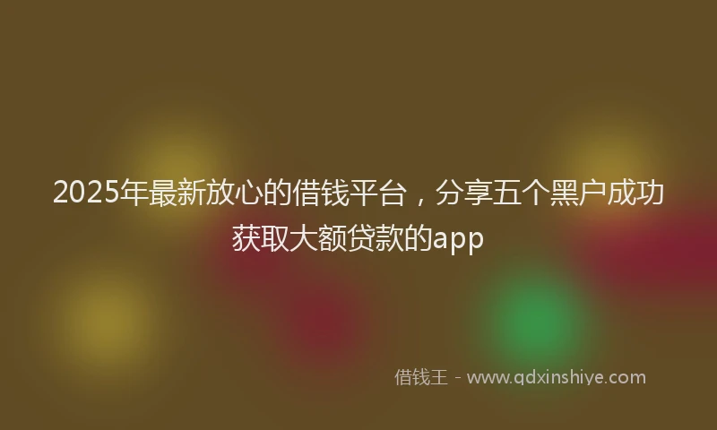 2025年最新放心的借钱平台，分享五个黑户成功获取大额贷款的app