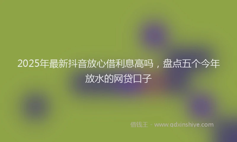 2025年最新抖音放心借利息高吗，盘点五个今年放水的网贷口子
