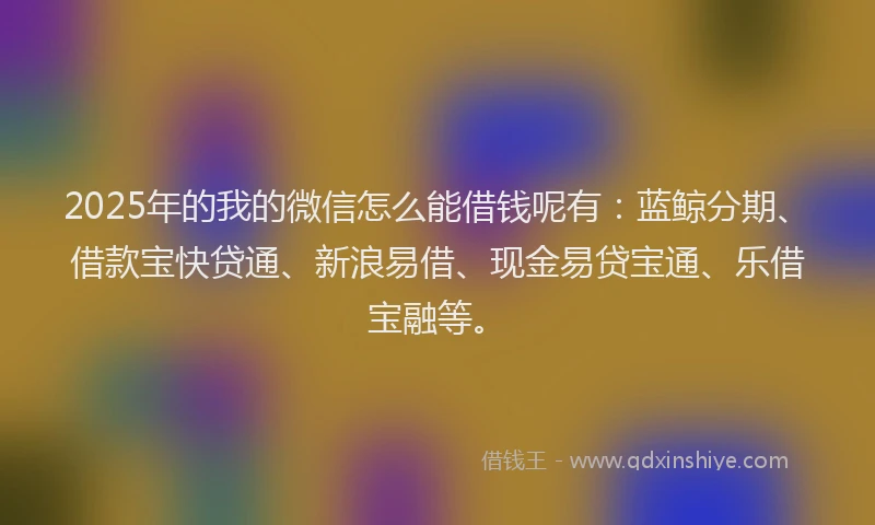 2025年的我的微信怎么能借钱呢有：蓝鲸分期、借款宝快贷通、新浪易借、现金易贷宝通、乐借宝融等。