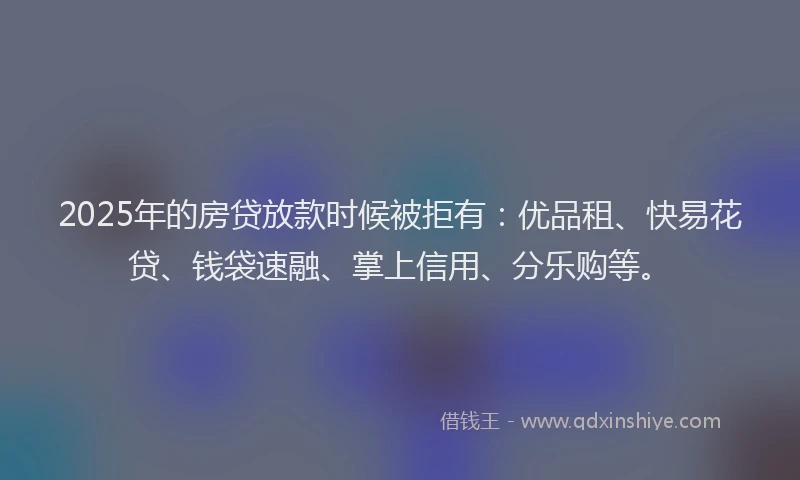 2025年的房贷放款时候被拒有：优品租、快易花贷、钱袋速融、掌上信用、分乐购等。