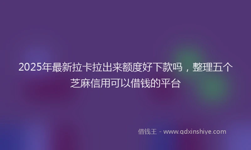 2025年最新拉卡拉出来额度好下款吗，整理五个芝麻信用可以借钱的平台