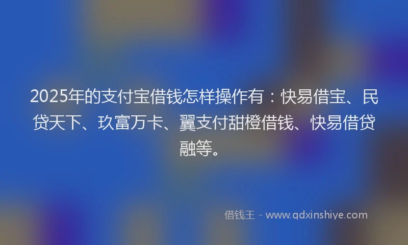 2025年的支付宝借钱怎样操作有：快易借宝、民贷天下、玖富万卡、翼支付甜橙借钱、快易借贷融等。