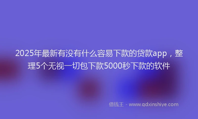 2025年最新有没有什么容易下款的贷款app，整理5个无视一切包下款5000秒下款的软件