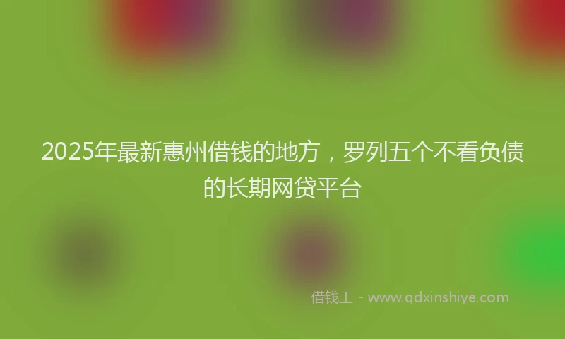 2025年最新惠州借钱的地方，罗列五个不看负债的长期网贷平台