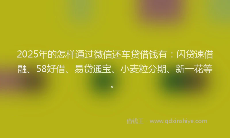 2025年的怎样通过微信还车贷借钱有：闪贷速借融、58好借、易贷通宝、小麦粒分期、新一花等。