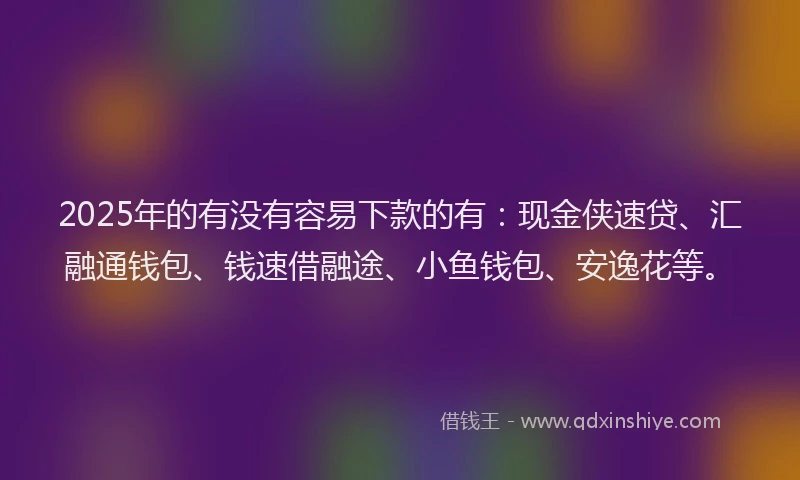 2025年的有没有容易下款的有：现金侠速贷、汇融通钱包、钱速借融途、小鱼钱包、安逸花等。