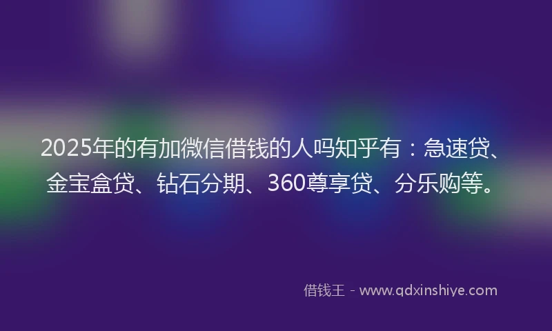 2025年的有加微信借钱的人吗知乎有：急速贷、金宝盒贷、钻石分期、360尊享贷、分乐购等。