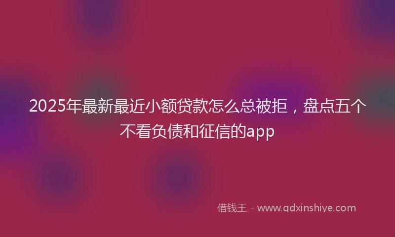 2025年最新最近小额贷款怎么总被拒，盘点五个不看负债和征信的app