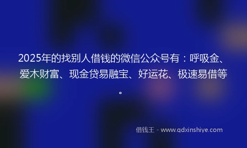 2025年的找别人借钱的微信公众号有：呼吸金、爱木财富、现金贷易融宝、好运花、极速易借等。