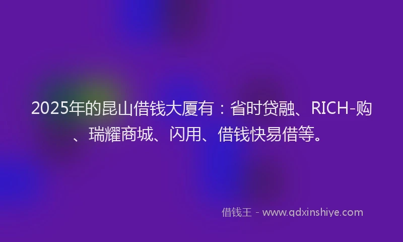 2025年的昆山借钱大厦有：省时贷融、RICH-购、瑞耀商城、闪用、借钱快易借等。