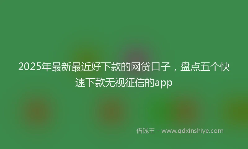 2025年最新最近好下款的网贷口子，盘点五个快速下款无视征信的app