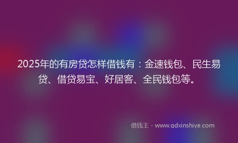 2025年的有房贷怎样借钱有：金速钱包、民生易贷、借贷易宝、好居客、全民钱包等。