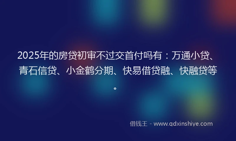 2025年的房贷初审不过交首付吗有：万通小贷、青石信贷、小金鹤分期、快易借贷融、快融贷等。