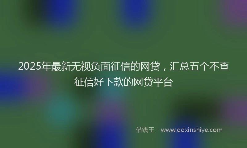 2025年最新无视负面征信的网贷，汇总五个不查征信好下款的网贷平台