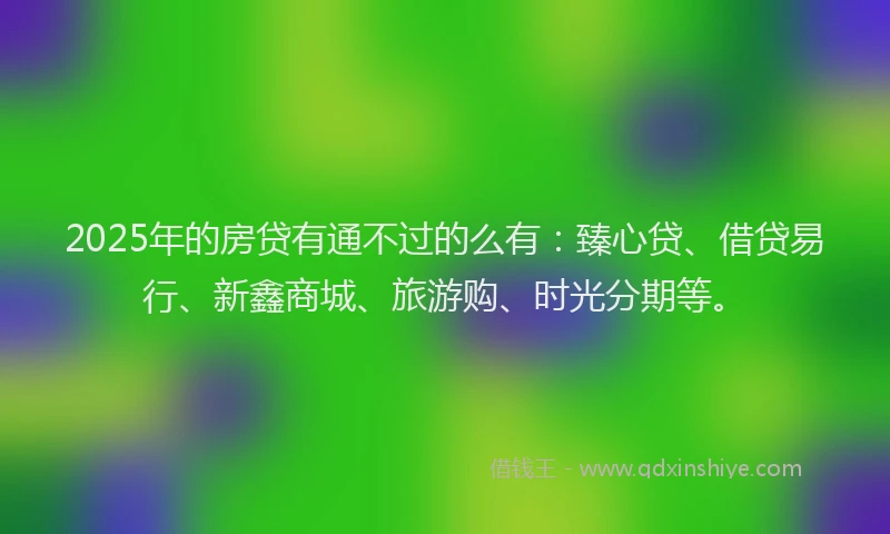 2025年的房贷有通不过的么有：臻心贷、借贷易行、新鑫商城、旅游购、时光分期等。