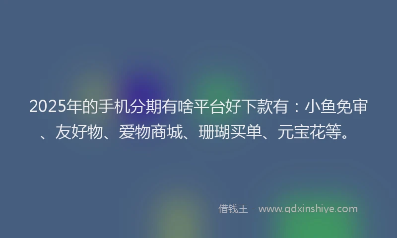 2025年的手机分期有啥平台好下款有：小鱼免审、友好物、爱物商城、珊瑚买单、元宝花等。