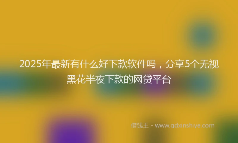 2025年最新有什么好下款软件吗，分享5个无视黑花半夜下款的网贷平台
