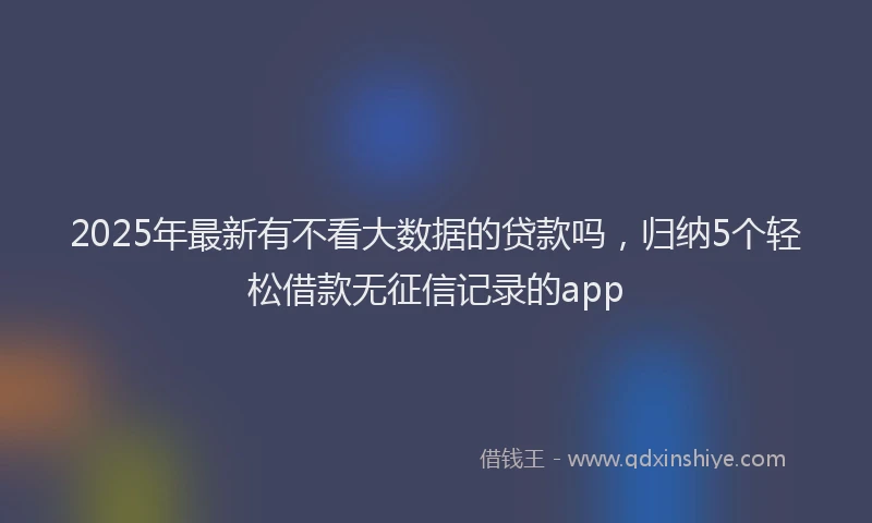 2025年最新有不看大数据的贷款吗，归纳5个轻松借款无征信记录的app
