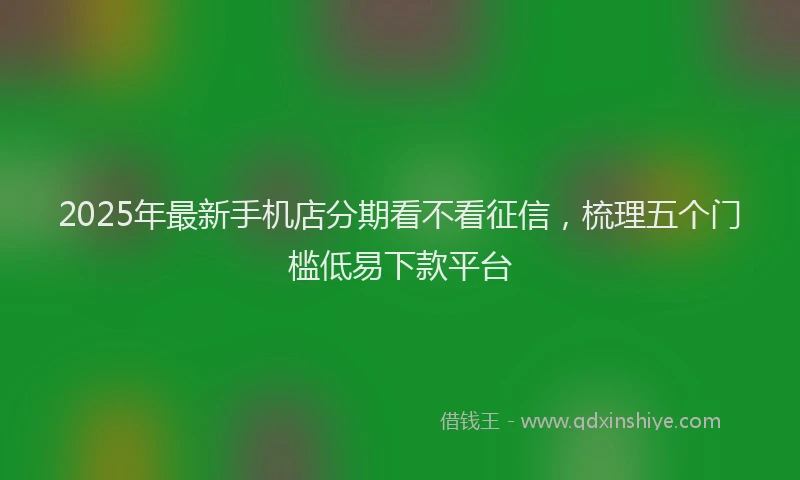 2025年最新手机店分期看不看征信，梳理五个门槛低易下款平台