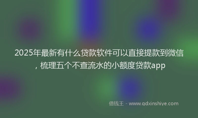 2025年最新有什么贷款软件可以直接提款到微信，梳理五个不查流水的小额度贷款app