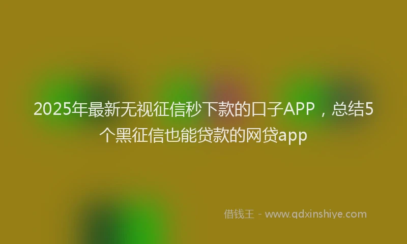 2025年最新无视征信秒下款的口子APP，总结5个黑征信也能贷款的网贷app